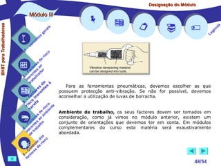 Designação do Módulo

SHST para Trabalhadores

Módulo III


1

–

s
ito
e
nc
co

is
ra
ge

r is











a
nd
ge
Le

co

de
es
or ao
ct s r
Fa nte do
a
–
2 ere alh
in ab
tr
de à
s te s
re n
to r e
c e
fa in
– o
3 sc f a
co e
ri re
a
is ent
r i
t
de mb
es a
or ao
ct s
Fa nte lho
a
–
4 ere rab
in e t
d
s
do co
le is
ro e r
t
on s d
C re
–
5 cto
fa






Para as ferramentas pneumáticas, devemos escolher as que
possuem protecção anti-vibração. Se não for possível, devemos
aconselhar a utilização de luvas de borracha.
Ambiente de trabalho, os seus factores devem ser tomados em
consideração, como já vimos no módulo anterior, existem um
conjunto de orientações que devemos ter em conta. Em módulos
complementares do curso esta matéria será exaustivamente
abordada.



48/54

 