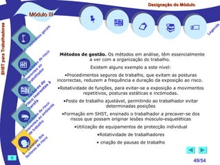 Designação do Módulo

SHST para Trabalhadores

Módulo III


1

–

s
ito
e
nc
co

is
ra
ge

r is

co











Métodos de gestão. Os métodos em análise, têm essencialmente

a ver com a organização do trabalho.
de
s
re
to ao
Existem alguns exemplo a este nível:
c s r
Fa nte do
a
–
•Procedimentos seguros de trabalho, que evitam as posturas
2 ere alh
in ab
incorrectas, reduzem a frequência e duração da exposição ao risco.
tr
de s à
s e
•Rotatividade de funções, para evitar-se a exposição a movimentos
re nt
to r e
repetitivos, posturas estáticas e incómodas.
c e
fa in
– o
•Posto de trabalho ajustável, permitindo ao trabalhador evitar
3 sc f a
i re
co te
r
determinadas posições
r is n
ta
e bie
d m
•Formação em SHST, ensinado o trabalhador a precaver-se dos
es o a
or a
riscos que possam originar lesões músculo-esqueléticas
ct s
Fa nte lho
a
–
•Utilização de equipamentos de protecção individual
4 ere rab
n t
i e
d
•Rotatividade de trabalhadores
s
do co
le is
• criação de pausas de trabalho
ro e r
nt d
o
C res
–
5 cto
fa








49/54

a
nd
ge
Le

 