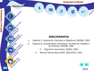 Designação do Módulo

SHST para Trabalhadores

Módulo III


1

–

s
ito
e
nc
co



is
ra
ge

r is









a
nd
ge
Le

co

de
es
or ao
ct s r
Fa nte do
a
–
2 ere alh
in ab
tr
de à
s te s
re n
to r e
c e
fa in
– o
3 sc f a
co e
ri re
a
is ent
r i
t
de mb
es a
or ao
ct s
Fa nte lho
a
–
4 ere rab
in e t
d
s
do co
le is
ro e r
t
on s d
C re
–
5 cto
fa






BIBLIOGRAFIA
1.

Capítulo 1, Ergonomia, Conceitos e Objectivos, ENSINE, 2002

2.

Capítulo 8, Características Individuais, do Posto de Trabalho e
da Empresa, ENSINE, 2002
3.
4.

Ergonomic Awereness, NIOSH, 2003

Manual Técnico Base SHST, IBJC/IDICT, 2001



53/54

 