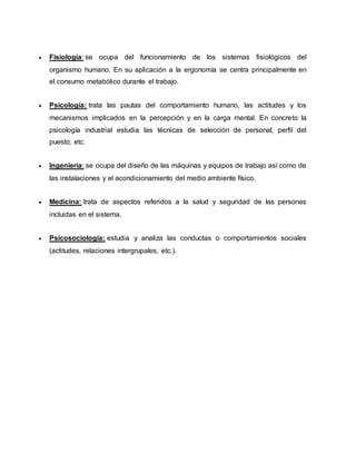  Fisiología: se ocupa del funcionamiento de los sistemas fisiológicos del
organismo humano. En su aplicación a la ergonomía se centra principalmente en
el consumo metabólico durante el trabajo.
 Psicología: trata las pautas del comportamiento humano, las actitudes y los
mecanismos implicados en la percepción y en la carga mental. En concreto la
psicología industrial estudia las técnicas de selección de personal, perfil del
puesto, etc.
 Ingeniería: se ocupa del diseño de las máquinas y equipos de trabajo así como de
las instalaciones y el acondicionamiento del medio ambiente físico.
 Medicina: trata de aspectos referidos a la salud y seguridad de las personas
incluidas en el sistema.
 Psicosociología: estudia y analiza las conductas o comportamientos sociales
(actitudes, relaciones intergrupales, etc.).
 