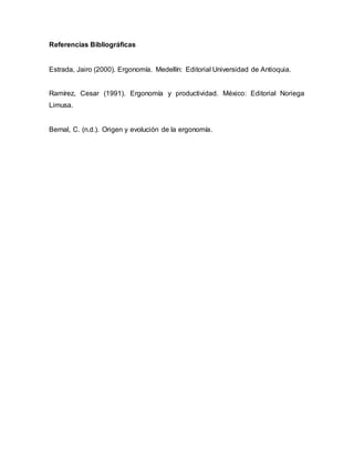 Referencias Bibliográficas
Estrada, Jairo (2000). Ergonomía. Medellín: Editorial Universidad de Antioquia.
Ramírez, Cesar (1991). Ergonomía y productividad. México: Editorial Noriega
Limusa.
Bernal, C. (n.d.). Origen y evolución de la ergonomía.
 