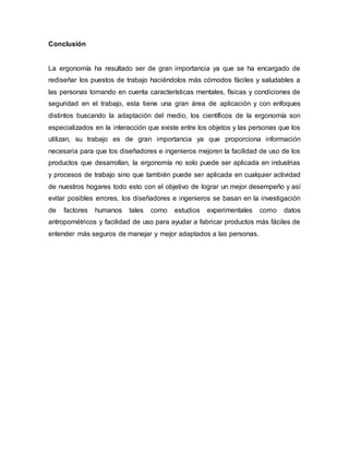 Conclusión
La ergonomía ha resultado ser de gran importancia ya que se ha encargado de
rediseñar los puestos de trabajo haciéndolos más cómodos fáciles y saludables a
las personas tomando en cuenta características mentales, físicas y condiciones de
seguridad en el trabajo, esta tiene una gran área de aplicación y con enfoques
distintos buscando la adaptación del medio, los científicos de la ergonomía son
especializados en la interacción que existe entre los objetos y las personas que los
utilizan, su trabajo es de gran importancia ya que proporciona información
necesaria para que los diseñadores e ingenieros mejoren la facilidad de uso de los
productos que desarrollan, la ergonomía no solo puede ser aplicada en industrias
y procesos de trabajo sino que también puede ser aplicada en cualquier actividad
de nuestros hogares todo esto con el objetivo de lograr un mejor desempeño y así
evitar posibles errores, los diseñadores e ingenieros se basan en la investigación
de factores humanos tales como estudios experimentales como datos
antropométricos y facilidad de uso para ayudar a fabricar productos más fáciles de
entender más seguros de manejar y mejor adaptados a las personas.
 