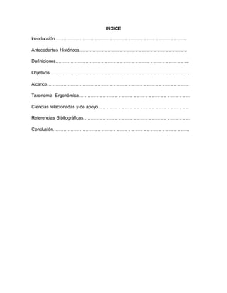 INDICE
Introducción……………………………………………………………………………..
Antecedentes Históricos……………………………………………………………….
Definiciones……………………………………………………………………………...
Objetivos………………………………………………………………………………….
Alcance……………………………………………………………………………………
Taxonomía Ergonómica…………………………………………………………………
Ciencias relacionadas y de apoyo……………………………………………………..
Referencias Bibliográficas………………………………………………………………
Conclusión………………………………………………………………………………..
 