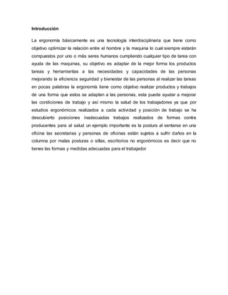 Introducción
La ergonomía básicamente es una tecnología interdisciplinaria que tiene como
objetivo optimizar la relación entre el hombre y la maquina lo cual siempre estarán
compuestos por uno o más seres humanos cumpliendo cualquier tipo de tarea con
ayuda de las maquinas, su objetivo es adaptar de la mejor forma los productos
tareas y herramientas a las necesidades y capacidades de las personas
mejorando la eficiencia seguridad y bienestar de las personas al realizar las tareas
en pocas palabras la ergonomía tiene como objetivo realizar productos y trabajos
de una forma que estos se adapten a las personas, esta puede ayudar a mejorar
las condiciones de trabajo y así mismo la salud de los trabajadores ya que por
estudios ergonómicos realizados a cada actividad y posición de trabajo se ha
descubierto posiciones inadecuadas trabajos realizados de formas contra
producentes para al salud un ejemplo importante es la postura al sentarse en una
oficina las secretarias y personas de oficinas están sujetos a sufrir daños en la
columna por malas posturas o sillas, escritorios no ergonómicos es decir que no
tienes las formas y medidas adecuadas para el trabajador
 