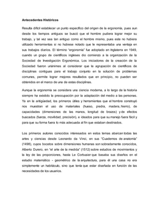 Antecedentes Históricos
Resulta difícil establecer un punto específico del origen de la ergonomía, pues aun
desde los tiempos antiguos se buscó que el hombre pudiera lograr mejor su
trabajo, y tal vez sea tan antiguo como el hombre mismo, pues este no hubiera
utilizado herramientas si no hubiese notado que le representaba una ventaja en
sus trabajos diarios. El término “ergonomía” fue adoptado en Inglaterra en 1949,
cuando un grupo de científicos ingleses dio comienzo a la organización de la
Sociedad de Investigación Ergonómica. Los iniciadores de la creación de la
Sociedad fueron unánimes al considerar que la agrupación de científicos de
disciplinas contiguas para el trabajo conjunto en la solución de problemas
comunes, permite lograr mejores resultados que en principio, no pueden ser
obtenidos en el marco de una de estas disciplinas.
Aunque la ergonomía se considera una ciencia moderna, a lo largo de la historia
siempre ha existido la preocupación por la adaptación del medio a las personas.
Ya en la antigüedad, los primeros útiles y herramientas que el hombre construyó
nos muestran el uso de materiales (hueso, piedra, madera, hierro), de
capacidades (dimensiones de las manos, longitud de brazos) y de efectos
buscados (fuerza, movilidad, precisión), e ideados para que su manejo fuera fácil y
para que su forma fuera lo más adecuada al fin que estaban destinados.
Los primeros autores conocidos interesados en estos temas abarcan todas las
artes y ciencias desde Leonardo da Vinci, en sus “Cuadernos de anatomía”
(1498), cuyos bocetos sobre dimensiones humanas son sobradamente conocidos,
Alberto Durero, en “el arte de la medida” (1512) sobre estudios de movimientos y
la ley de las proporciones, hasta Le Corbusier que basaba sus diseños en el
estudio matemático - geométrico de la arquitectura, para él una casa no era
simplemente un habitáculo, sino que tenía que estar diseñada en función de las
necesidades de los usuarios.
 