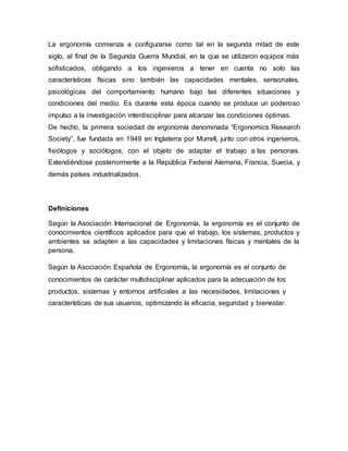 La ergonomía comienza a configurarse como tal en la segunda mitad de este
siglo, al final de la Segunda Guerra Mundial, en la que se utilizaron equipos más
sofisticados, obligando a los ingenieros a tener en cuenta no solo las
características físicas sino también las capacidades mentales, sensoriales,
psicológicas del comportamiento humano bajo las diferentes situaciones y
condiciones del medio. Es durante esta época cuando se produce un poderoso
impulso a la investigación interdisciplinar para alcanzar las condiciones óptimas.
De hecho, la primera sociedad de ergonomía denominada “Ergonomics Research
Society”, fue fundada en 1949 en Inglaterra por Murrell, junto con otros ingenieros,
fisiólogos y sociólogos, con el objeto de adaptar el trabajo a las personas.
Extendiéndose posteriormente a la República Federal Alemana, Francia, Suecia, y
demás países industrializados.
Definiciones
Según la Asociación Internacional de Ergonomía, la ergonomía es el conjunto de
conocimientos científicos aplicados para que el trabajo, los sistemas, productos y
ambientes se adapten a las capacidades y limitaciones físicas y mentales de la
persona.
Según la Asociación Española de Ergonomía, la ergonomía es el conjunto de
conocimientos de carácter multidisciplinar aplicados para la adecuación de los
productos, sistemas y entornos artificiales a las necesidades, limitaciones y
características de sus usuarios, optimizando la eficacia, seguridad y bienestar.
 