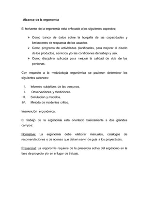 Alcance de la ergonomía
El horizonte de la ergonomía está enfocado a los siguientes aspectos:
 Como banco de datos sobre la horquilla de las capacidades y
limitaciones de respuesta de los usuarios
 Como programa de actividades planificadas, para mejorar el diseño
de los productos, servicios y/o las condiciones de trabajo y uso.
 Como disciplina aplicada para mejorar la calidad de vida de las
personas.
Con respecto a la metodología ergonómica se pudieron determinar los
siguientes alcances:
I. Informes subjetivos de las personas.
II. Observaciones y mediciones.
III. Simulación y modelos.
IV. Método de incidentes crítico.
Intervención ergonómica:
El trabajo de la ergonomía está orientado básicamente a dos grandes
campos:
Normativo: La ergonomía debe elaborar manuales, catálogos de
recomendaciones o de normas que deben servir de guía a los proyectistas.
Presencial: La ergonomía requiere de la presencia activa del ergónomo en la
fase de proyecto y/o en el lugar de trabajo.
 
