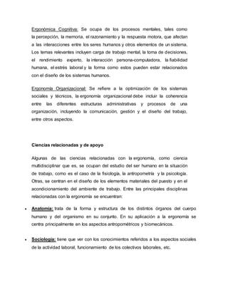 Ergonómica Cognitiva: Se ocupa de los procesos mentales, tales como
la percepción, la memoria, el razonamiento y la respuesta motora, que afectan
a las interacciones entre los seres humanos y otros elementos de un sistema.
Los temas relevantes incluyen carga de trabajo mental, la toma de decisiones,
el rendimiento experto, la interacción persona-computadora, la fiabilidad
humana, el estrés laboral y la forma como estos pueden estar relacionados
con el diseño de los sistemas humanos.
Ergonomía Organizacional: Se refiere a la optimización de los sistemas
sociales y técnicos, la ergonomía organizacional debe incluir la coherencia
entre las diferentes estructuras administrativas y procesos de una
organización, incluyendo la comunicación, gestión y el diseño del trabajo,
entre otros aspectos.
Ciencias relacionadas y de apoyo
Algunas de las ciencias relacionadas con la ergonomía, como ciencia
multidisciplinar que es, se ocupan del estudio del ser humano en la situación
de trabajo, como es el caso de la fisiología, la antropometría y la psicología.
Otras, se centran en el diseño de los elementos materiales del puesto y en el
acondicionamiento del ambiente de trabajo. Entre las principales disciplinas
relacionadas con la ergonomía se encuentran:
 Anatomía: trata de la forma y estructura de los distintos órganos del cuerpo
humano y del organismo en su conjunto. En su aplicación a la ergonomía se
centra principalmente en los aspectos antropométricos y biomecánicos.
 Sociología: tiene que ver con los conocimientos referidos a los aspectos sociales
de la actividad laboral, funcionamiento de los colectivos laborales, etc.
 