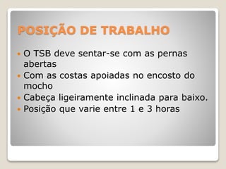 POSIÇÃO DE TRABALHO
 O TSB deve sentar-se com as pernas
abertas
 Com as costas apoiadas no encosto do
mocho
 Cabeça ligeiramente inclinada para baixo.
 Posição que varie entre 1 e 3 horas
 