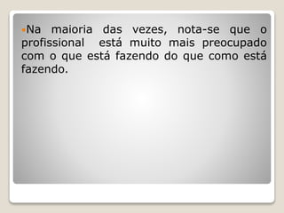 Na maioria das vezes, nota-se que o
profissional está muito mais preocupado
com o que está fazendo do que como está
fazendo.
 