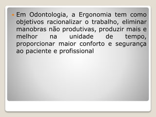  Em Odontologia, a Ergonomia tem como
objetivos racionalizar o trabalho, eliminar
manobras não produtivas, produzir mais e
melhor na unidade de tempo,
proporcionar maior conforto e segurança
ao paciente e profissional
 
