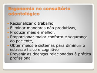 Ergonomia no consultório
odontológico
 Racionalizar o trabalho,
 Eliminar manobras não produtivas,
 Produzir mais e melhor,
 Proporcionar maior conforto e segurança
ao paciente,
 Obter meios e sistemas para diminuir o
estresse físico e cognitivo
 Prevenir as doenças relacionadas à prática
profissional
 