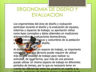 ERGONOMIA DE DISEÑO Y
      EVALUACION
Los ergonomistas del área de diseño y evaluación
participan durante el diseño y la evaluación de equipos,
sistemas y espacios de trabajo; su aportación utiliza
como base conceptos y datos obtenidos en mediciones
antropométricas, evaluaciones biomecánicas,
características sociológicas y costumbres de la población
a la que está dirigida el diseño.

Al diseñar o evaluar un espacio de trabajo, es importante
considerar que una persona puede requerir de utilizar
más de una estación de trabajo para realizar su
actividad, de igual forma, que más de una persona
puede utilizar un mismo espacio de trabajo en diferentes
períodos de tiempo, por lo que es necesario tener en
cuenta las diferencias entre los usuarios en cuanto a su
 