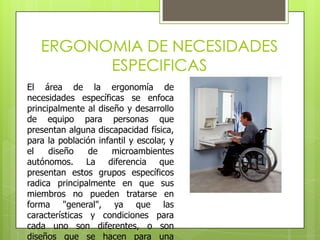 ERGONOMIA DE NECESIDADES
         ESPECIFICAS
El área de la ergonomía de
necesidades específicas se enfoca
principalmente al diseño y desarrollo
de equipo para personas que
presentan alguna discapacidad física,
para la población infantil y escolar, y
el    diseño    de    microambientes
autónomos. La diferencia que
presentan estos grupos específicos
radica principalmente en que sus
miembros no pueden tratarse en
forma "general", ya que las
características y condiciones para
cada uno son diferentes, o son
diseños que se hacen para una
 