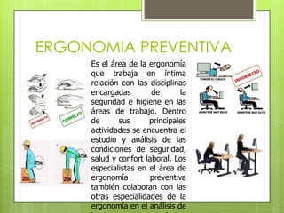 ERGONOMIA PREVENTIVA
     Es el área de la ergonomía
     que trabaja en íntima
     relación con las disciplinas
     encargadas        de       la
     seguridad e higiene en las
     áreas de trabajo. Dentro
     de      sus      principales
     actividades se encuentra el
     estudio y análisis de las
     condiciones de seguridad,
     salud y confort laboral. Los
     especialistas en el área de
     ergonomía         preventiva
     también colaboran con las
     otras especialidades de la
     ergonomía en el análisis de
 