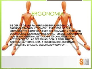 ERGONOMIA

SE DERIVA DE LAS PALABRAS GRIEGAS "ERGOS", QUE
SIGNIFICA TRABAJO, Y "NOMOS", LEYES; POR LO QUE
LITERALMENTE SIGNIFICA "LEYES DEL TRABAJO", Y PODEMOS
DECIR QUE ES LA ACTIVIDAD DE CARÁCTER MULTIDISCIPLINAR
QUE SE ENCARGA DEL ESTUDIO DE LA CONDUCTA Y LAS
ACTIVIDADES DE LAS PERSONAS, CON LA FINALIDAD DE
ADECUAR LA TECNOLOGÍA, A SUS USUARIOS, BUSCANDO
OPTIMIZAR SU EFICACIA, SEGURIDAD Y CONFORT.
 