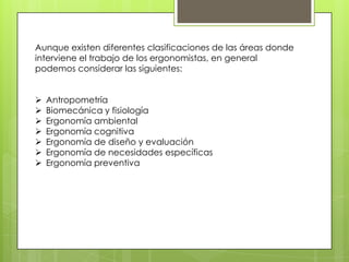 Aunque existen diferentes clasificaciones de las áreas donde
interviene el trabajo de los ergonomistas, en general
podemos considerar las siguientes:


   Antropometría
   Biomecánica y fisiología
   Ergonomía ambiental
   Ergonomía cognitiva
   Ergonomía de diseño y evaluación
   Ergonomía de necesidades específicas
   Ergonomía preventiva
 