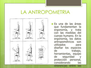 LA ANTROPOMETRIA

            Es una de las áreas
             que fundamentan la
             ergonomía, y trata
             con las medidas del
             cuerpo humano. En la
             ergonomía, los datos
             antropométricos son
             utilizados        para
             diseñar los espacios
             de             trabajo,
             herramientas, equipo
             de      seguridad     y
             protección personal,
             considerando        las
             diferencias entre las
 