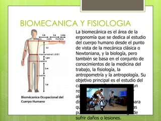 BIOMECANICA Y FISIOLOGIA
            La biomecánica es el área de la
            ergonomía que se dedica al estudio
            del cuerpo humano desde el punto
            de vista de la mecánica clásica o
            Newtoniana, y la biología, pero
            también se basa en el conjunto de
            conocimientos de la medicina del
            trabajo, la fisiología, la
            antropometría y la antropología. Su
            objetivo principal es el estudio del
            cuerpo con el fin de obtener un
            rendimiento máximo, resolver
            algún tipo de discapacidad, o
            diseñar tareas y actividades para
            que la mayoría de las personas
            puedan realizarlas sin riesgo de
            sufrir daños o lesiones.
 