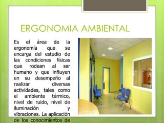 ERGONOMIA AMBIENTAL
Es el área de la
ergonomía      que      se
encarga del estudio de
las condiciones físicas
que rodean al ser
humano y que influyen
en su desempeño al
realizar         diversas
actividades, tales como
el ambiente térmico,
nivel de ruido, nivel de
iluminación              y
vibraciones. La aplicación
de los conocimientos de
 
