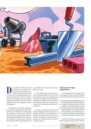 D
esde 2006, la Fundación Laboral de
la Construcción y el Instituto de Bio-
mecánica de Valencia (IBV) han de-
sarrollando diversos estudios relativos
a la prevención de los riesgos ergonómicos en el
sector de la construcción, con el fin de poner a
disposición de los agentes del mismo distintas
herramientas que faciliten la aplicación de medidas
tendentes a la mejora de la seguridad y salud de
los trabajadores.
Los problemas más importantes relacionados
con las posturas inadecuadas, los movimientos
repetitivos y la manipulación manual de cargas
que se originan en la construcción, no difieren de
los de otros sectores productivos. No obstante, la
elevada carga física asociada a muchas de las tareas
que se realizan en el sector, provoca la aparición
de las ya citadas lesiones musculoesqueléticas, que
pueden afectar a los músculos, tendones, huesos,
ligamentos, etcétera.
En este contexto, cabe destacar que las le-
siones musculoesqueléticas más comunes son
las que afectan a la zona de la espalda, aunque
la tendinitis, el síndrome del túnel carpiano, la
epicondilitis, el síndrome cervical, o el síndro-
me de Raynaud, entre otros, son también muy
frecuentes en las tareas que se ejecutan en la
construcción.
En síntesis, la ergonomía se define como la
doctrina encargada de estudiar las reacciones, ca-
pacidades y habilidades de los trabajadores, de
tal forma que se pueda diseñar su entorno y sus
elementos de trabajo, con el objetivo de que se
consigan unas condiciones óptimas de confort y
de eficacia productiva.
Factores de riesgo
ergonómico
Los principales factores de riesgo ergonómico
que se pueden encontrar a la hora de evaluar las
condiciones de los puestos de trabajo se derivan de:
❚❚ El diseño del propio puesto de trabajo: alturas de tra-
bajo, espacio disponible, herramientas utilizadas, etc.
❚❚ La carga física: posturas forzadas, movimientos
repetitivos, manejo manual de cargas, fuerzas, etc.
❚❚ Los aspectos psicosociales: descanso, presión de
tiempos, participación en las decisiones, relaciones
entre compañeros y con los responsables, etc.
❚❚ Las condiciones ambientales del puesto de trabajo:
iluminación, ruido, temperatura, vibraciones, etc.
Si se detectan deficiencias en alguno de estos
factores, la ergonomía puede proponer diferentes
http://riesgoslaborales.wke.es/938b927 Gestión Práctica de
Riesgos Laborales 23•
Nº 92 • Abril de 2012
 