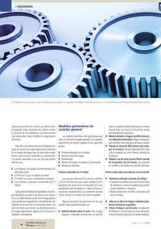 Medidas preventivas de
carácter general
Las medidas preventivas más significativas para
evitar o minimizar los riesgos asociados a los aspectos
ergonómicos se pueden englobar en los siguientes
grupos:
❚❚ Posturas adoptadas en el trabajo.
❚❚ Manejo manual de cargas.
❚❚ Repetitividad.
❚❚ Manejo de equipos de trabajo y herramientas.
❚❚ Manejo de vehículos.
Posturas adoptadas en el trabajo
Las posturas extremas de la columna vertebral
y de las articulaciones que suelen adoptar los tra-
bajadores del sector de la construcción son muy
perjudiciales para la espalda, el cuello, los brazos y
las piernas, especialmente si se mantienen durante
mucho tiempo o se realizan de manera repetitiva.
Algunos ejemplos de situaciones en las que
pueden darse posturas forzadas son:
❚❚ Material situado sobre el suelo. Para recoger
equipos o materiales almacenados al nivel del
soluciones para eliminar o reducir sus efectos sobre
el trabajador. Estas soluciones van, desde cambiar
la ubicación de los materiales y usar herramientas
más adecuadas, hasta modificar la organización
del trabajo.
Para ello, es fundamental que el trabajador sea
capaz de conocer los riesgos ergonómicos existentes
en su puesto de trabajo para, de este modo, poder
llevar a cabo acciones orientadas a su prevención.
Los puntos esenciales a los que hay que prestar
atención son:
❚❚ Las máquinas, los equipos, las herramientas y los
vehículos usados.
❚❚ La forma en la que se realizan las tareas.
❚❚ El entorno en el que se desarrolla la actividad.
❚❚ Las molestias corporales ocasionadas por el
trabajo.
Cada puesto de trabajo lleva aparejados unos ries-
gos específicos asociados a las tareas que se realizan
en él, y es difícil señalar cuál de dichos riesgos genera
unas condiciones ergonómicas más deficientes. No
obstante, en el sector de la construcción existen una
serie de oficios que tienen una elevada presencia
de riesgos ergonómicos; algunos de los mismos se
detallarán más adelante.
suelo, la espalda necesita flexionarse de manera
intensa. Esto, si se hace con frecuencia, resulta
extremadamente perjudicial.
❚❚ Material ubicado en lugares de difícil alcance y
con obstáculos intermedios. Obliga a realizar pos-
turas forzadas, sobre todo giros de tronco y brazos.
❚❚ Trabajar en zonas de difícil alcance (por ejem-
plo, en el techo). Provoca extensión del cuello
y de la espalda así como flexión elevada de
los brazos.
❚❚ Trabajar a ras del suelo provoca flexión elevada
de la espalda y de los brazos. Las posturas
en cuclillas o de rodillas son también penosas.
Frente a todas estas circunstancias, se recomienda:
❚❚ Mantener ordenado el puesto de trabajo:
ŸŸConservar los suelos y las zonas de paso libres
de obstáculos y retirar los objetos que puedan
causar resbalones o tropiezos.
ŸŸRevisar diariamente el orden y la limpieza del
área de trabajo.
❚❚ Adecuar la altura de trabajo mediante plata-
formas elevadoras regulables.
❚❚ Evitar el trabajo a ras del suelo. La realización
de trabajos a ras del suelo es muy frecuente,
incluso durante la ejecución de tareas auxiliares,
Si el trabajo es de precisión, como montar piezas pequeñas, la superficie de trabajo ha de estar a unos 5 ó 10 centímetros por encima de la altura de los codos.
> ERGONOMÍA
Nº 92 • Abril de 2012Gestión Práctica de
Riesgos Laborales24 •
 