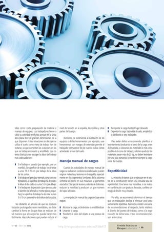 tales como: corte, preparación de material o
manejo de equipos. Los trabajadores llevan a
cabo su actividad en el piso, porque es la única
área plana libre de grandes dimensiones de la
que disponen. Estas situaciones en las que se
utiliza el suelo como mesa de trabajo han de
evitarse, ya que aumentan las ocasiones en las
que se trabaja encorvado y arrodillado. Los cri-
terios básicos para escoger la altura del trabajo
más adecuada son:
❚❚ Si el trabajo es pesado (por ejemplo, usar un
martillo), la superficie de trabajo ha de estar
a unos 15 ó 20 cm. por debajo de la altura
de los codos.
❚❚ Sieltrabajoesligero(porejemplo,cortarconuna
tronzadora),lasuperficiedetrabajohadeestara
laalturadeloscodosoaunos5cm.pordebajo.
❚❚ Si el trabajo es de precisión (por ejemplo, atar
el alambre de la ferralla o montar piezas peque-
ñas), la superficie de trabajo ha de estar a unos
5 ó 10 cm. por encima de la altura de los codos.
No obstante, en el caso de que las posturas
forzadas prolongadas sean inevitables, se debe
cambiar la forma en la que éstas se realizan, de
tal manera que el cuerpo las pueda hacer más
fácilmente. Hay soluciones que pueden reducir el
nivel de tensión en la espalda, las rodillas y otras
partes del cuerpo.
Asimismo, se recomienda la sustitución de los
equipos o de las herramientas: por ejemplo, usar
herramientas con mangos de extensión permite al
trabajador permanecer de pie cuando realiza ciertas
actividades a nivel del suelo.
Manejo manual de cargas
Cuando las actividades de manejo manual de
cargas se realizan en condiciones inadecuadas pueden
originar molestias y lesiones en la espalda, especial-
mente en los segmentos lumbares de la columna
vertebral así como en sus músculos y ligamentos
asociados. Este tipo de lesiones, además de dolorosas,
reducen la movilidad y producen un gran número
de bajas laborales.
La manipulación manual de cargas incluye varias
etapas:
❚❚ Alcanzar la carga, inclinándose o arrodillándose.
❚❚ Levantar la carga.
❚❚ Transferir el peso del objeto a una postura de
carga.
❚❚ Transportar la carga hasta el lugar deseado.
❚❚ Depositar la carga: bajándola al suelo, arrojándola
o dándosela a otro trabajador.
Para evitar daños se recomienda: planificar el
levantamiento (evaluando el peso de la carga antes
de levantarla, o colocando los materiales lo más cerca
posible de la zona de trabajo); solicitar ayuda (si los
materiales pesan más de 25 kg., no deben levantarse
por una sola persona); o mantener siempre la carga
cerca del cuerpo.
Repetitividad
La mayoría de tareas que se ejecutan en el sec-
tor de la construcción tienen una elevada tasa de
repetitividad. Una tarea muy repetitiva, si se realiza
en combinación con posturas forzadas, conlleva un
riesgo de lesión muy elevado.
Por ello, se recomienda disminuir el tiempo
que un trabajador dedica a efectuar una tarea
sumamente repetitiva. Asimismo, existen una serie
de recomendaciones al respecto, tanto relativas
al diseño del puesto de trabajo, como a la orga-
nización de dicha tarea. Estas recomendaciones
son, entre otras:
http://riesgoslaborales.wke.es/938b927Nº 92 • Abril de 2012 Gestión Práctica de
Riesgos Laborales 25•
 