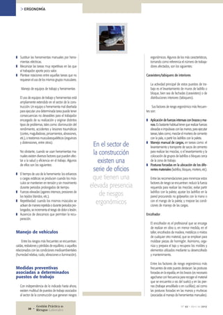 ❚❚ Sustituir las herramientas manuales por herra-
mientas eléctricas.
❚❚ Mecanizar las tareas muy repetitivas en las que
el trabajador aporte poco valor.
❚❚ Plantear rotaciones entre aquellas tareas que no
requieran el uso de los mismos grupos musculares.
Manejo de equipos de trabajo y herramientas
El uso de equipos de trabajo y herramientas está
ampliamente extendido en el sector de la cons-
trucción. Un equipo o herramienta mal diseñada
para ejecutar una determinada tarea puede tener
consecuencias no deseables para el trabajador
encargado de su realización y originar distintos
tipos de problemas, tales como: disminución del
rendimiento, accidentes y lesiones traumáticas
(cortes, magulladoras, pinzamientos, abrasiones,
etc.), o trastornos musculoesqueléticos (esguinces
y distensiones, entre otros).
No obstante, cuando se usan herramientas ma-
nuales existen diversos factores que pueden afec-
tar a la salud y eficiencia en el trabajo. Algunos
de ellos son los siguientes:
❚❚ El tiempo de uso de la herramienta: los esfuerzos
o cargas estáticas se producen cuando los mús-
culos se mantienen en tensión y sin movimiento
durante periodos prolongados de tiempo.
❚❚ Fuerzas elevadas (agarres intensos, presiones de
los tejidos blandos, etc.).
❚❚ Repetitividad: cuando los mismos músculos se
activan de manera repetida o durante periodos pro-
longados, se incrementa el riesgo de dolor o lesión.
❚❚ Ausencia de descansos que permitan la recu-
peración.
Manejo de vehículos
Entre los riesgos más frecuentes se encuentran:
caídas, resbalones y pérdidas de equilibrio, o aquellos
relacionados con las condiciones medioambientales
(humedad relativa, ruido, vibraciones e iluminación).
Medidas preventivas
asociadas a determinados
puestos de trabajo
Con independencia de lo indicado hasta ahora,
existen multitud de puestos de trabajo asociados
al sector de la construcción que generan riesgos
ergonómicos. Algunos de los más característicos,
tomando como referencia el número de trabaja-
dores afectados, son los siguientes:
Caravistero/tabiquero de interiores
La actividad principal de estos puestos de tra-
bajo es el levantamiento de muros de ladrillo o
bloque, bien sea de fachadas (caravistero) o de
distribuciones interiores (tabiquero).
Sus factores de riesgo ergonómico más frecuen-
tes son:
❚❚ Aplicación de fuerzas intensas con brazos y ma-
nos. Es bastante habitual tener que realizar fuerzas
elevadas e impulsivas con las manos, para ejecutar
tareas, tales como, mezclar el mortero de cemento
con la pala, o partir los ladrillos con la paleta.
❚❚ Manejo manual de cargas, en tareas como: el
levantamiento y transporte de sacos de cemento
para realizar las mezclas, o el levantamiento y la
colocación de grupos de ladrillos o bloques cerca
de la zona de trabajo.
❚❚ Posturas forzadas en la ubicación de los dife-
rentes materiales (ladrillos, bloques, mortero, etc).
Entre las recomendaciones para minimizar estos
factores de riesgo se encuentran: reducir la fuerza
requerida para realizar las mezclas; evitar partir
ladrillos con la paleta; ajustar los ladrillos en la
pared procurando no golpearlos con la mano o
con el mango de la paleta; y mejorar las condi-
ciones de manejo de las cargas.
Encofrador
El encofrador es el profesional que se encarga
de realizar en obra o, en menor medida, en el
taller, encofrados de madera, metálicos o mixtos
de cualquier otro material, que se emplean para
moldear piezas de hormigón. Asimismo, orga-
niza y prepara el tajo y recupera los moldes y
elementos utilizados mediante su desencofrado
y mantenimiento.
Entre los factores de riesgo ergonómico más
frecuentes de este puesto destacan: las posturas
forzadas en la espalda, en los brazos (es necesario
agacharse con frecuencia para recoger el material
que se encuentra a ras del suelo) y en las pier-
nas (trabajar arrodillado o en cuclillas); así como
las posturas forzadas en las manos y muñecas
(asociadas al manejo de herramientas manuales).
En el sector de
la construcción
existen una
serie de oficios
que tienen una
elevada presencia
de riesgos
ergonómicos
> ERGONOMÍA
Nº 92 • Abril de 2012Gestión Práctica de
Riesgos Laborales26 •
 