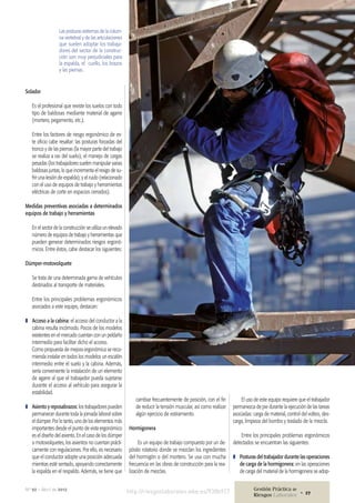 Solador
Es el profesional que reviste los suelos con todo
tipo de baldosas mediante material de agarre
(mortero, pegamento, etc.).
Entre los factores de riesgo ergonómico de es-
te oficio cabe resaltar: las posturas forzadas del
tronco y de las piernas (la mayor parte del trabajo
se realiza a ras del suelo); el manejo de cargas
pesadas (los trabajadores suelen manipular varias
baldosas juntas, lo que incrementa el resigo de su-
frir una lesión de espalda); y el ruido (relacionado
con el uso de equipos de trabajo y herramientas
eléctricas de corte en espacios cerrados).
Medidas preventivas asociadas a determinados
equipos de trabajo y herramientas
En el sector de la construcción se utiliza un elevado
número de equipos de trabajo y herramientas que
pueden generar determinados riesgos ergonó-
micos. Entre éstos, cabe destacar los siguientes:
Dúmper-motovolquete
Se trata de una determinada gama de vehículos
destinados al transporte de materiales.
Entre los principales problemas ergonómicos
asociados a este equipo, destacan:
❚❚ Acceso a la cabina: el acceso del conductor a la
cabina resulta incómodo. Pocos de los modelos
existentes en el mercado cuentan con un peldaño
intermedio para facilitar dicho el acceso.
Como propuesta de mejora ergonómica se reco-
mienda instalar en todos los modelos un escalón
intermedio entre el suelo y la cabina. Además,
sería conveniente la instalación de un elemento
de agarre al que el trabajador pueda sujetarse
durante el acceso al vehículo para asegurar la
estabilidad.
❚❚ Asiento y reposabrazos: los trabajadores pueden
permanecer durante toda la jornada laboral sobre
el dúmper. Por lo tanto, uno de los elementos más
importantes desde el punto de vista ergonómico
es el diseño del asiento. En el caso de los dúmper
o motovolquetes, los asientos no cuentan prácti-
camente con regulaciones. Por ello, es necesario
que el conductor adopte una posición adecuada
mientras esté sentado, apoyando correctamente
la espalda en el respaldo. Además, se tiene que
Las posturas extremas de la colum-
na vertebral y de las articulaciones
que suelen adoptar los trabaja-
dores del sector de la construc-
ción son muy perjudiciales para
la espalda, el cuello, los brazos
y las piernas.
cambiar frecuentemente de posición, con el fin
de reducir la tensión muscular, así como realizar
algún ejercicio de estiramiento.
Hormigonera
Es un equipo de trabajo compuesto por un de-
pósito rotatorio donde se mezclan los ingredientes
del hormigón o del mortero. Se usa con mucha
frecuencia en las obras de construcción para la rea-
lización de mezclas.
El uso de este equipo requiere que el trabajador
permanezca de pie durante la ejecución de las tareas
asociadas: carga de material, control del volteo, des-
carga, limpieza del bombo y traslado de la mezcla.
Entre los principales problemas ergonómicos
detectados se encuentran las siguientes:
❚❚ Posturas del trabajador durante las operaciones
de carga de la hormigonera: en las operaciones
de carga del material de la hormigonera se adop-
http://riesgoslaborales.wke.es/938b927Nº 92 • Abril de 2012 Gestión Práctica de
Riesgos Laborales 27•
 