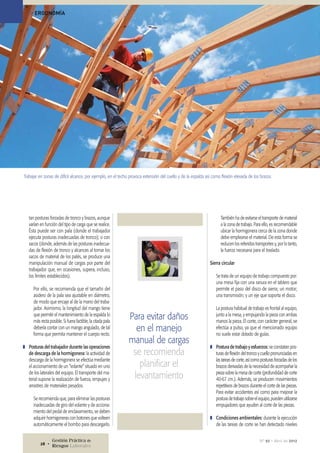 tan posturas forzadas de tronco y brazos, aunque
varían en función del tipo de carga que se realice.
Ésta puede ser con pala (donde el trabajador
ejecuta posturas inadecuadas de tronco); o con
sacos (donde, además de las posturas inadecua-
das de flexión de tronco y alcances al tomar los
sacos de material de los palés, se produce una
manipulación manual de cargas por parte del
trabajador que, en ocasiones, supera, incluso,
los límites establecidos).
Por ello, se recomienda que el tamaño del
asidero de la pala sea ajustable en diámetro,
de modo que encaje al de la mano del traba-
jador. Asimismo, la longitud del mango tiene
que permitir el mantenimiento de la espalda lo
más recta posible. Si fuera factible, la citada pala
debería contar con un mango angulado, de tal
forma que permita mantener el cuerpo recto.
❚❚ Posturas del trabajador durante las operaciones
de descarga de la hormigonera: la actividad de
descarga de la hormigonera se efectúa mediante
el accionamiento de un “volante” situado en uno
de los laterales del equipo. El transporte del ma-
terial supone la realización de fuerza, empujes y
arrastres de materiales pesados.
Se recomienda que, para eliminar las posturas
inadecuadas de giro del volante y de acciona-
miento del pedal de enclavamiento, se deben
adquirir hormigoneras con botones que volteen
automáticamente el bombo para descargarlo.
También ha de evitarse el transporte de material
a la zona de trabajo. Para ello, es recomendable
ubicar la hormigonera cerca de la zona donde
debe emplearse el material. De esta forma se
reducen los referidos transportes y, por lo tanto,
la fuerza necesaria para el traslado.
Sierra circular
Se trata de un equipo de trabajo compuesto por:
una mesa fija con una ranura en el tablero que
permite el paso del disco de sierra; un motor;
una transmisión; y un eje que soporta el disco.
La postura habitual de trabajo es frontal al equipo,
junto a la mesa, y empujando la pieza con ambas
manos la pieza. El corte, con carácter general, se
efectúa a pulso, ya que el mencionado equipo
no suele estar dotado de guías.
❚❚ Postura de trabajo y esfuerzos: se constatan pos-
turas de flexión del tronco y cuello pronunciadas en
las tareas de corte, así como posturas forzadas de los
brazos derivadas de la necesidad de acompañar la
pieza sobre la mesa de corte (profundidad de corte
40-67 cm.). Además, se producen movimientos
repetitivos de brazos durante el corte de las piezas.
Para evitar accidentes así como para mejorar la
postura de trabajo sobre el equipo, pueden utilizarse
empujadores que ayuden al corte de las piezas.
❚❚ Condiciones ambientales: durante la ejecución
de las tareas de corte se han detectado niveles
Para evitar daños
en el manejo
manual de cargas
se recomienda
planificar el
levantamiento
Trabajar en zonas de difícil alcance, por ejemplo, en el techo provoca extensión del cuello y de la espalda así como flexión elevada de los brazos.
> ERGONOMÍA
Nº 92 • Abril de 2012Gestión Práctica de
Riesgos Laborales28 •
 