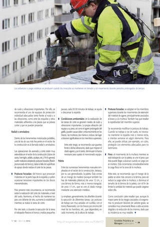 de ruido y vibraciones importantes. Por ello, se
recomienda el uso de equipos de protección
individual adecuados tanto frente al ruido y a
las vibraciones, como ante las esquirlas y otros
materiales adheridos a las piezas que se prevea
cortar y que se puedan proyectar.
Radial o amoladora
Dentro de las herramientas motorizadas portátiles,
una de las de uso más frecuente en el sector de
la construcción es la llamada radial o amoladora.
Las operaciones de aserrado y corte están muy
extendidas en el sector de la construcción (tubos de
acero,hormigón,asfalto,azulejos,etc.).Porlogeneral,
suelenrealizarseadoptandoposturasforzadas(flexión
pronunciada de tronco), dada la falta de superficies
de apoyo donde realizar el corte de las piezas.
❚❚ Posturas forzadas: del tronco que provocan
molestias en la parte baja de la espalda y suelen
ocasionar tensiones importantes en los discos
intervertebrales.
Para prevenir esta circunstancia, se recomienda
evitar la realización del corte de materiales a nivel
del suelo. Asimismo, el hecho de mantener los
pies uno delante de otro, aumenta la estabilidad
mientras se realiza la tarea de corte.
Por otro lado, si durante la ejecución de la tarea
el trabajador flexiona el tronco y realiza pequeñas
Los esfuerzos o cargas estáticas se producen cuando los músculos se mantienen en tensión y sin movimiento durante periodos prolongados de tiempo.
pausas, cada 20-30 minutos de trabajo, se ayuda
a descansar la espalda.
❚❚ Condiciones ambientales: en la realización de
las tareas de corte se generen niveles de ruido y
vibraciones importantes. La propia vibración del
equipoysupeso,asícomoelagarreprolongadodel
gatillo,puedencausardoloryentumecimientoenlos
brazos, lasmuñecasylasmanose,incluso,darlugar
a lesiones significativas en los miembros superiores.
Ante este riesgo, se recomienda usar guantes
frente a dichas vibraciones, dado que mejoran el
citado agarre y, por lo tanto, disminuyen la fuerza
necesaria para sujetar el mencionado equipo.
Paleta
Entre las numerosas herramientas manuales em-
pleadas en el sector de la construcción, destaca,
por su uso generalizado, la paleta. Ésta consta
de un mango de madera (aunque también los
hay de materiales plásticos) de unos 12 cm., y
una lámina de forma, más o menos triangular,
de unos 17 cm., que se une al citado mango
mediante una extensión metálica.
La emplean, generalmente, los albañiles durante
la ejecución de diferentes tareas. Las posturas
de trabajo son muy variadas: en cuclillas; con el
tronco flexionado; con los brazos por encima del
nivel de los hombros; etc., que dependerá, en
cada momento, de la altura de trabajo.
❚❚ Posturas forzadas: se adoptan en los miembros
superiores durante los movimientos de extensión
del material de agarre, principalmente asociados
al brazo y a la muñeca. También hay que resaltar
la repetitividad del miembro superior.
Se recomienda modificar la postura de trabajo.
Cuando se trabaje a ras de suelo, es necesa-
rio mantener la espalda más o menos recta,
o intentar sentarse en algún elemento. Para
ello, se puede utilizar, por ejemplo, un cubo,
protegido con elementos adecuados para no
lastimarse.
❚❚ Peso: al movimiento de la muñeca mientras se
está trabajando con la paleta, se une el peso que
ésta puede llegar a alcanzar cuando se carga con
el mortero. Esto incrementa considerablemente
la carga física en la zona de la muñeca.
Ante esto, se recomienda: que el mango de la
paleta se sitúe más cercano a la lámina, para así
reducir la carga sobre la muñeca; o disminuir el
tamaño de la lámina de la paleta, con el fin de
limitar la cantidad de material que puede cargarse
sobre ella.
Como conclusión cabe resaltar que, aunque la
mayor parte de los riesgos asociados a la ergono-
mía no producen lesiones de carácter grave, se
considera muy conveniente llevar a cabo acciones
dirigidas a la reducción de los mismos, dado que
su incidencia es muy notable. ¾
http://riesgoslaborales.wke.es/938b927Nº 92 • Abril de 2012 Gestión Práctica de
Riesgos Laborales 29•
 