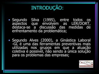 INTRODUÇÃO: Segundo Silva (1995), entre todos os aspectos que envolvem as LER/DORT, destaca-se a discussão das medidas de enfrentamento da problemática; Segundo Alves (2000), a Ginástica Laboral -GL é uma das ferramentas preventivas mais utilizadas nos grupos em que a atuação coletiva é possível, não sendo a única solução para os problemas das empresas;  