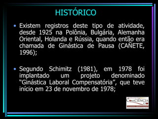 HISTÓRICO Existem registros deste tipo de atividade, desde 1925 na Polônia, Bulgária, Alemanha Oriental, Holanda e Rússia, quando então era chamada de Ginástica de Pausa (CAÑETE, 1996); Segundo Schimitz (1981), em 1978 foi implantado um projeto denominado “Ginástica Laboral Compensatória”, que teve início em 23 de novembro de 1978; 