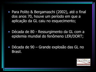 Para Polito & Bergamaschi (2002), até o final dos anos 70, houve um período em que a aplicação da GL caiu no esquecimento; Década de 80 - Ressurgimento da GL com a epidemia mundial do fenômeno LER/DORT; Década de 90 – Grande explosão das GL no Brasil. 