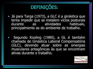 DEFINIÇÕES: Já para Targa (1973), a GLC é a ginástica que tenta impedir que se instalem vícios posturais durante as atividades habituais, principalmente as do ambiente de trabalho. Segundo Kooling (1980), a GL é também chamada de Ginástica Laboral Compensatória (GLC), devendo atuar sobre as sinergias musculares antagônicas às que se encontram ativas durante o trabalho. 