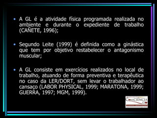 A GL é a atividade física programada realizada no ambiente e durante o expediente de trabalho (CAÑETE, 1996); Segundo Leite (1999) é definida como a ginástica que tem por objetivo restabelecer o antagonismo muscular; A GL consiste em exercícios realizados no local de trabalho, atuando de forma preventiva e terapêutica no caso da LER/DORT, sem levar o trabalhador ao cansaço (LABOR PHYSICAL, 1999; MARATONA, 1999; GUERRA, 1997; MGM, 1999). 