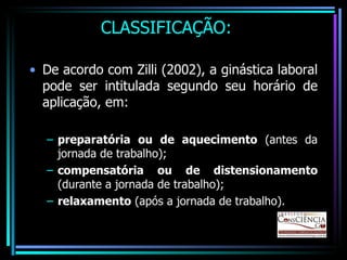 CLASSIFICAÇÃO: De acordo com Zilli (2002), a ginástica laboral pode ser intitulada segundo seu horário de aplicação, em: preparatória ou de aquecimento  (antes da jornada de trabalho); compensatória ou de distensionamento  (durante a jornada de trabalho); relaxamento  (após a jornada de trabalho). 