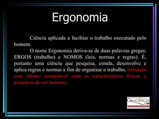 Ergonomia Ciência aplicada a facilitar o trabalho executado pelo homem. O nome Ergonomia deriva-se de duas palavras gregas: ERGOS (trabalho) e NOMOS (leis, normas e regras). É, portanto uma ciência que pesquisa, estuda, desenvolve e aplica regras e normas a fim de organizar o trabalho,  tornando esse último compatível com as características físicas e psíquicas do ser humano. 