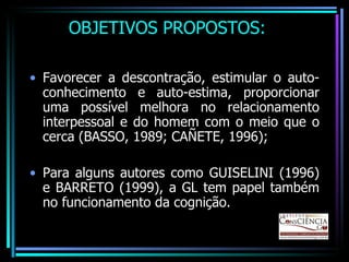 OBJETIVOS PROPOSTOS: Favorecer a descontração, estimular o auto-conhecimento e auto-estima, proporcionar uma possível melhora no relacionamento interpessoal e do homem com o meio que o cerca (BASSO, 1989; CAÑETE, 1996); Para alguns autores como GUISELINI (1996) e BARRETO (1999), a GL tem papel também no funcionamento da cognição. 