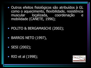 Outros efeitos fisiológicos são atribuídos à GL como o aquecimento, flexibilidade, resistência muscular localizada, coordenação e mobilidade (CAÑETE, 1996); POLITO & BERGAMASCHI (2002); BARROS NETO (1997), SESI (2002); RIO et al (1998); 
