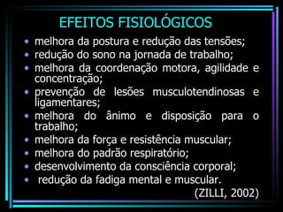 EFEITOS FISIOLÓGICOS melhora da postura e redução das tensões; redução do sono na jornada de trabalho; melhora da coordenação motora, agilidade e concentração; prevenção de lesões musculotendinosas e ligamentares;  melhora do ânimo e disposição para o trabalho; melhora da força e resistência muscular;  melhora do padrão respiratório; desenvolvimento da consciência corporal; redução da fadiga mental e muscular. (ZILLI, 2002) 