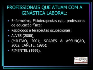 PROFISSIONAIS QUE ATUAM COM A GINÁSTICA LABORAL: Enfermeiros, Fisioterapeutas e/ou professores de educação física; Psicólogos e terapeutas ocupacionais; ALVES (2000); (MILITÃO, 2001; SOARES & ASSUNÇÃO, 2002; CAÑETE, 1996); PIMENTEL (1999). 