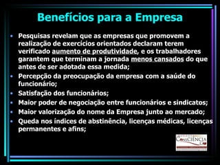 Benefícios para a Empresa Pesquisas revelam que as empresas que promovem a realização de exercícios orientados declaram terem verificado  aumento de produtividade , e os trabalhadores garantem que terminam a jornada  menos cansados  do que antes de ser adotada essa medida; Percepção da preocupação da empresa com a saúde do funcionário; Satisfação dos funcionários; Maior poder de negociação entre funcionários e sindicatos; Maior valorização do nome da Empresa junto ao mercado; Queda nos índices de abstinência, licenças médicas, licenças permanentes e afins; 