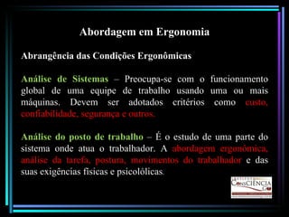 Abordagem em Ergonomia Abrangência das Condições Ergonômicas Análise de Sistemas  – Preocupa-se com o funcionamento global de uma equipe de trabalho usando uma ou mais máquinas. Devem ser adotados critérios como  custo, confiabilidade, segurança e outros. Análise do posto de trabalho  – É o estudo de uma parte do sistema onde atua o trabalhador. A  abordagem ergonômica, análise da tarefa, postura, movimentos do trabalhador  e das suas exigências físicas e psicolólicas . 