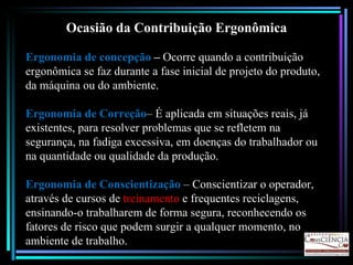 Ocasião da Contribuição Ergonômica Ergonomia de concepção  –  Ocorre quando a contribuição ergonômica se faz durante a fase inicial de projeto do produto, da máquina ou do ambiente. Ergonomia de Correção – É aplicada em situações reais, já existentes, para resolver problemas que se refletem na segurança, na fadiga excessiva, em doenças do trabalhador ou na quantidade ou qualidade da produção. Ergonomia de Conscientização  – Conscientizar o operador, através de cursos de  treinamento  e frequentes reciclagens, ensinando-o trabalharem de forma segura, reconhecendo os fatores de risco que podem surgir a qualquer momento, no ambiente de trabalho. 