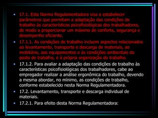 17.1. Esta Norma Regulamentadora visa a estabelecer parâmetros que permitam a adaptação das condições de trabalho às características psicofisiológicas dos trabalhadores, de modo a proporcionar um máximo de conforto, segurança e desempenho eficiente. 17.1.1. As condições de trabalho incluem aspectos relacionados ao levantamento, transporte e descarga de materiais, ao mobiliário, aos equipamentos e às condições ambientais do posto de trabalho, e à própria organização do trabalho. 17.1.2. Para avaliar a adaptação das condições de trabalho às características psicofisiológicas dos trabalhadores, cabe ao empregador realizar a análise ergonômica do trabalho, devendo a mesma abordar, no mínimo, as condições de trabalho, conforme estabelecido nesta Norma Regulamentadora. 17.2. Levantamento, transporte e descarga individual de materiais. 17.2.1. Para efeito desta Norma Regulamentadora: 