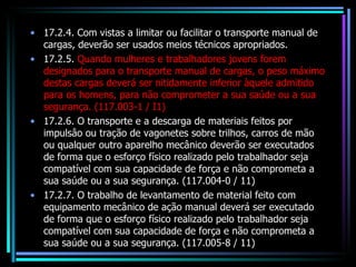 17.2.4. Com vistas a limitar ou facilitar o transporte manual de cargas, deverão ser usados meios técnicos apropriados. 17.2.5.  Quando mulheres e trabalhadores jovens forem designados para o transporte manual de cargas, o peso máximo destas cargas deverá ser nitidamente inferior àquele admitido para os homens, para não comprometer a sua saúde ou a sua segurança. (117.003-1 / I1) 17.2.6. O transporte e a descarga de materiais feitos por impulsâo ou tração de vagonetes sobre trilhos, carros de mão ou qualquer outro aparelho mecânico deverão ser executados de forma que o esforço físico realizado pelo trabalhador seja compatível com sua capacidade de força e não comprometa a sua saúde ou a sua segurança. (117.004-0 / 11) 17.2.7. O trabalho de levantamento de material feito com equipamento mecânico de ação manual deverá ser executado de forma que o esforço físico realizado pelo trabalhador seja compatível com sua capacidade de força e não comprometa a sua saúde ou a sua segurança. (117.005-8 / 11) 