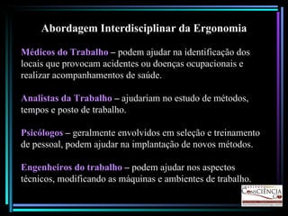 Abordagem Interdisciplinar da Ergonomia Médicos do Trabalho  –  podem ajudar na identificação dos locais que provocam acidentes ou doenças ocupacionais e realizar acompanhamentos de saúde. Analistas da Trabalho  –  ajudariam no estudo de métodos, tempos e posto de trabalho. Psicólogos  –  geralmente envolvidos em seleção e treinamento de pessoal, podem ajudar na implantação de novos métodos. Engenheiros do trabalho  –  podem ajudar nos aspectos técnicos, modificando as máquinas e ambientes de trabalho. 