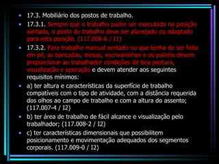 17.3. Mobiliário dos postos de trabalho. 17.3.1.  Sempre que o trabalho puder ser executado na posição sentada, o posto de trabalho deve ser planejado ou adaptado para esta posição. (117.006-6 / I1) 17.3.2.  Para trabalho manual sentado ou que tenha de ser feito em pé, as bancadas, mesas, escrivaninhas e os painéis devem proporcionar ao trabalhador condições de boa postura, visualização e operação  e devem atender aos seguintes requisitos mínimos: a) ter altura e características da superfície de trabalho compatíveis com o tipo de atividade, com a distância requerida dos olhos ao campo de trabalho e com a altura do assento; (117.007-4 / I2) b) ter área de trabalho de fácil alcance e visualização pelo trabalhador; (117.008-2 / I2) c) ter características dimensionais que possibilitem posicionamento e movimentação adequados dos segmentos corporais. (117.009-0 / I2) 