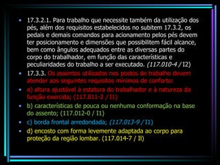 17.3.2.1. Para trabalho que necessite também da utilização dos pés, além dos requisitos estabelecidos no subitem 17.3.2, os pedais e demais comandos para acionamento pelos pés devem ter posicionamento e dimensões que possibilitem fácil alcance, bem como ângulos adequados entre as diversas partes do corpo do trabalhador, em função das características e peculiaridades do trabalho a ser executado.  (117.010-4 /  I2) 17.3.3.  Os assentos utilizados nos postos de trabalho devem atender aos seguintes requisitos mínimos de conforto: a) altura ajustável à estatura do trabalhador e à natureza da função exercida; (117.011-2  /  I1) b) características de pouca ou nenhuma conformação na base do assento; (117.012-0 / I1) c) borda frontal arredondada;  (117.013-9 /  I1) d) encosto com forma levemente adaptada ao corpo para proteção da região lombar. (117.014-7 / Il) 